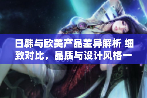 日韩与欧美产品差异解析 细致对比，品质与设计风格一览