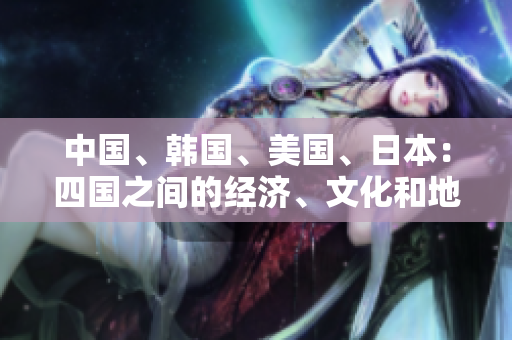 中国、韩国、美国、日本：四国之间的经济、文化和地缘政治竞赛