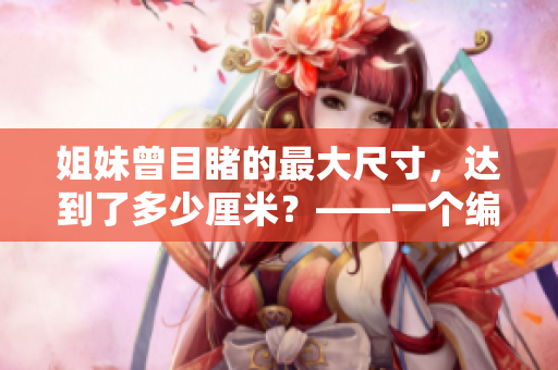 姐妹曾目睹的最大尺寸，达到了多少厘米？——一个编辑的观察笔记