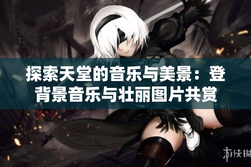 探索天堂的音乐与美景：登背景音乐与壮丽图片共赏