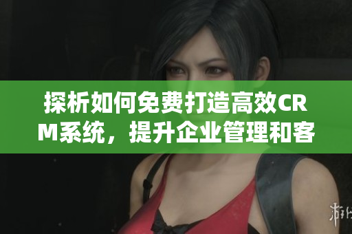 探析如何免费打造高效CRM系统，提升企业管理和客户服务能力