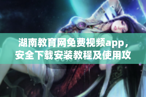 湖南教育网免费视频app，安全下载安装教程及使用攻略