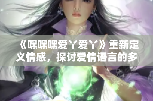 《嘿嘿嘿爱丫爱丫》重新定义情感，探讨爱情语言的多样性