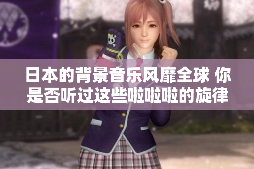 日本的背景音乐风靡全球 你是否听过这些啦啦啦的旋律？