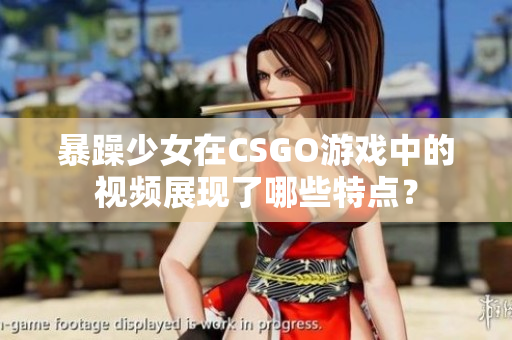 暴躁少女在CSGO游戏中的视频展现了哪些特点？