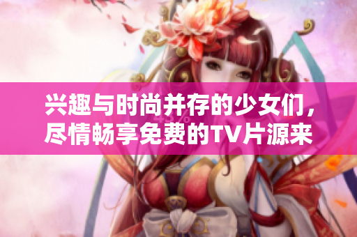 兴趣与时尚并存的少女们，尽情畅享免费的TV片源来自哔哩哔哩