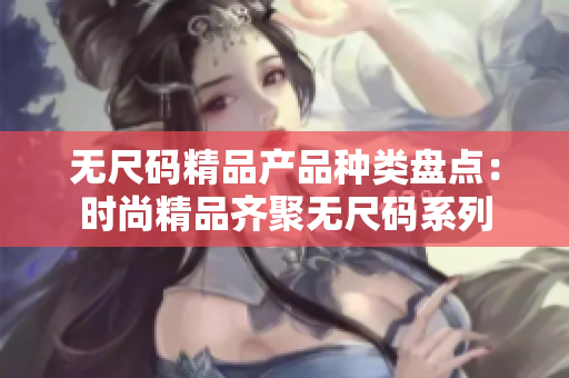 无尺码精品产品种类盘点：时尚精品齐聚无尺码系列