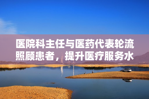 医院科主任与医药代表轮流照顾患者，提升医疗服务水平