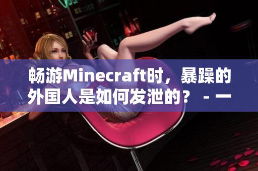 畅游Minecraft时，暴躁的外国人是如何发泄的？ - 一个娓娓道来的报道