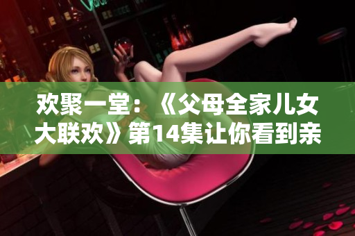 欢聚一堂：《父母全家儿女大联欢》第14集让你看到亲情的力量！