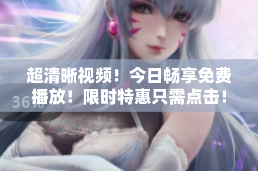 超清晰视频！今日畅享免费播放！限时特惠只需点击！看不来都可惜！