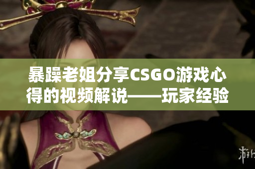 暴躁老姐分享CSGO游戏心得的视频解说——玩家经验交流