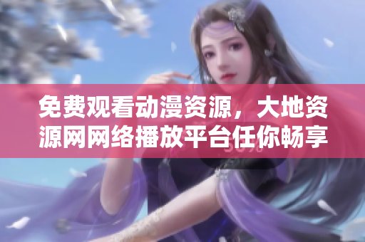 免费观看动漫资源，大地资源网网络播放平台任你畅享
