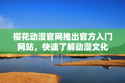 樱花动漫官网推出官方入门网站，快速了解动漫文化