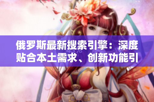 俄罗斯最新搜索引擎：深度贴合本土需求、创新功能引领未来