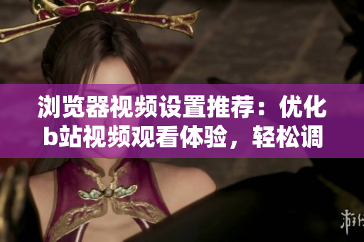 浏览器视频设置推荐：优化b站视频观看体验，轻松调整最佳设置！
