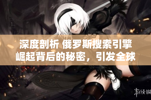 深度剖析 俄罗斯搜索引擎崛起背后的秘密，引发全球关注!