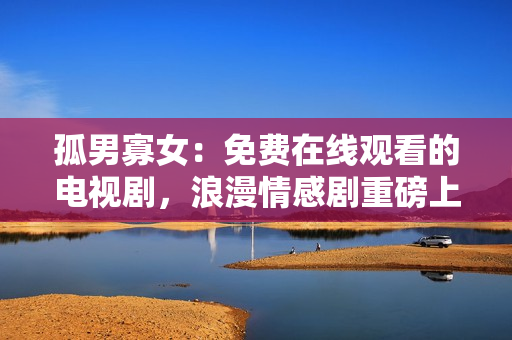 孤男寡女：免费在线观看的电视剧，浪漫情感剧重磅上线