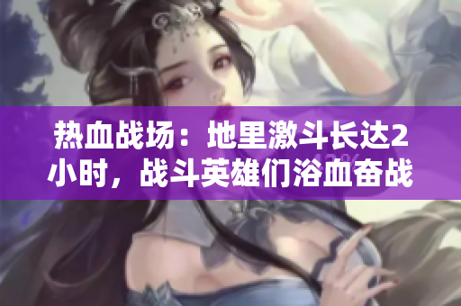 热血战场：地里激斗长达2小时，战斗英雄们浴血奋战！