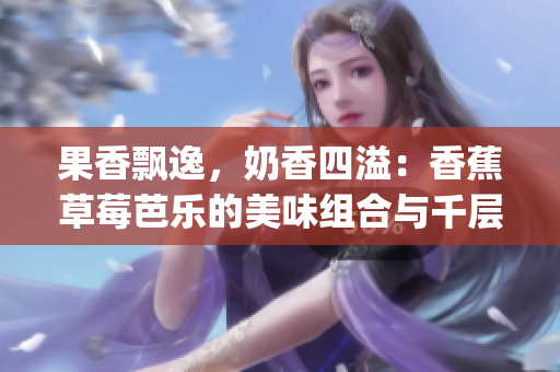 果香飘逸，奶香四溢：香蕉草莓芭乐的美味组合与千层奶茶浪潮(1)