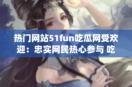 热门网站51fun吃瓜网受欢迎：忠实网民热心参与 吃瓜看乐趣(1)