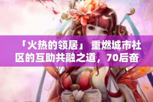 「火热的领居」 重燃城市社区的互助共融之道，70后奋起打造。