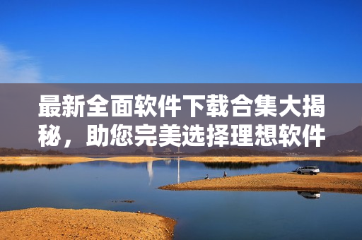 最新全面软件下载合集大揭秘，助您完美选择理想软件