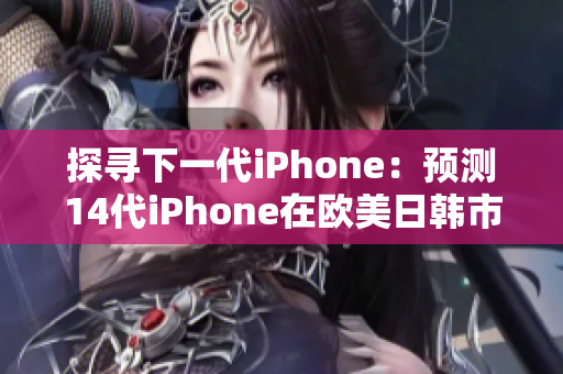 探寻下一代iPhone：预测14代iPhone在欧美日韩市场的全面升级！
