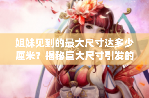 姐妹见到的最大尺寸达多少厘米？揭秘巨大尺寸引发的姐妹情感纠葛(1)