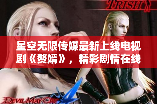 星空无限传媒最新上线电视剧《赘婿》，精彩剧情在线观看