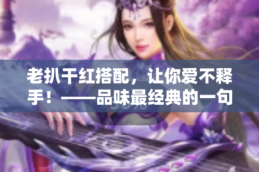 老扒干红搭配，让你爱不释手！——品味最经典的一句