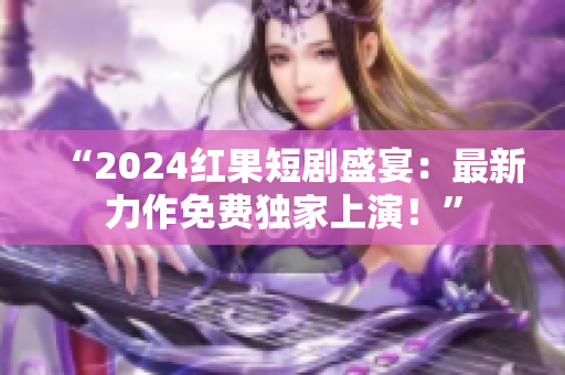 “2024红果短剧盛宴：最新力作免费独家上演！”