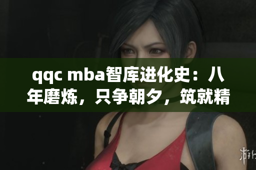 qqc mba智库进化史：八年磨炼，只争朝夕，筑就精品知识堡垒
