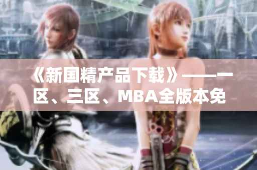 《新国精产品下载》——一区、三区、MBA全版本免费提供