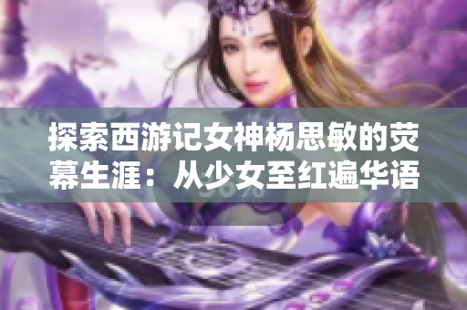 探索西游记女神杨思敏的荧幕生涯：从少女至红遍华语影坛