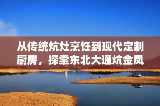 从传统炕灶烹饪到现代定制厨房，探索东北大通炕金凤的过去和未来