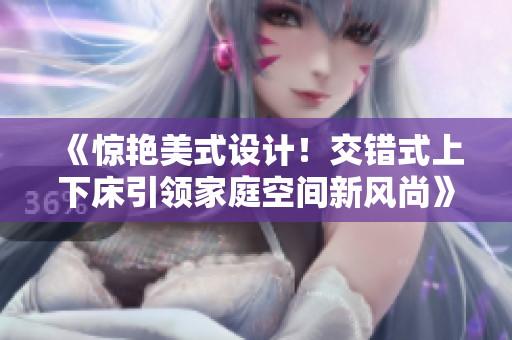 《惊艳美式设计！交错式上下床引领家庭空间新风尚》