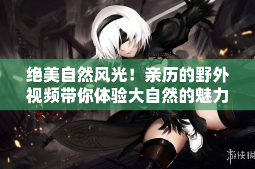 绝美自然风光！亲历的野外视频带你体验大自然的魅力