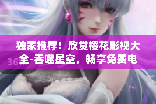 独家推荐！欣赏樱花影视大全-吞噬星空，畅享免费电影盛宴(1)