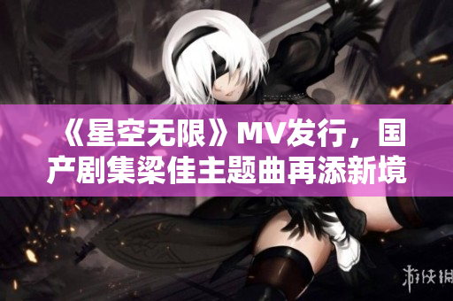 《星空无限》MV发行，国产剧集梁佳主题曲再添新境界
