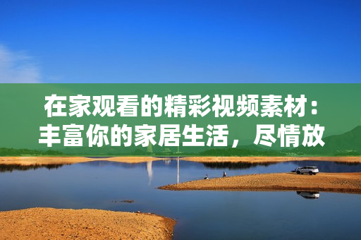 在家观看的精彩视频素材：丰富你的家居生活，尽情放松身心