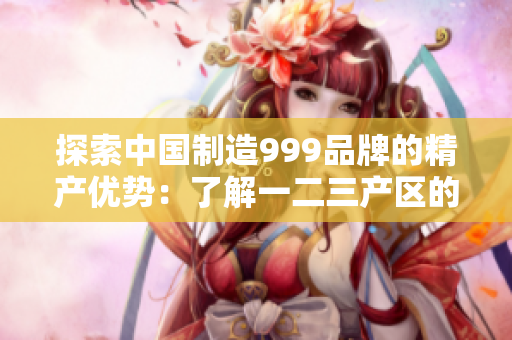 探索中国制造999品牌的精产优势：了解一二三产区的区别