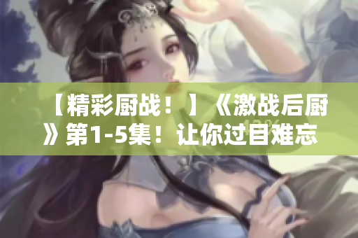 【精彩厨战！】《激战后厨》第1-5集！让你过目难忘