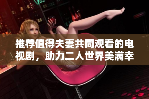推荐值得夫妻共同观看的电视剧，助力二人世界美满幸福