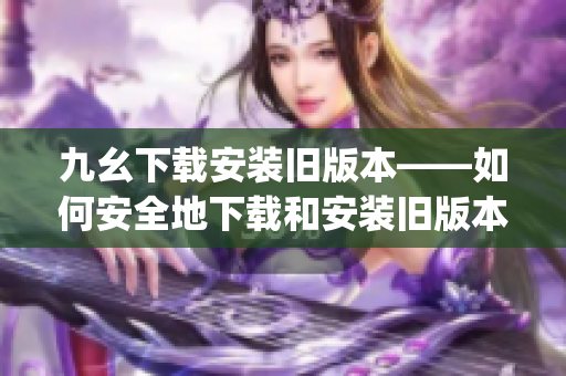 九幺下载安装旧版本——如何安全地下载和安装旧版本软件(1)