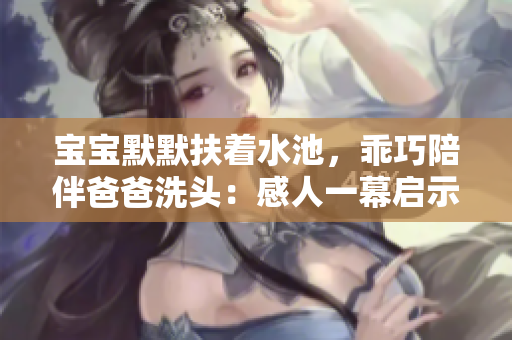 宝宝默默扶着水池，乖巧陪伴爸爸洗头：感人一幕启示父子情深