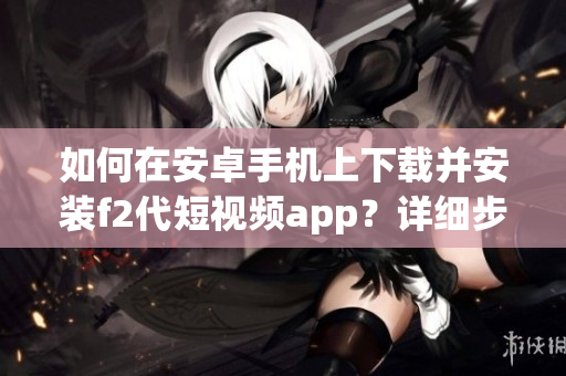 如何在安卓手机上下载并安装f2代短视频app？详细步骤一网打尽(1)