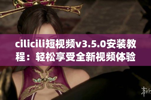 cilicili短视频v3.5.0安装教程：轻松享受全新视频体验(1)