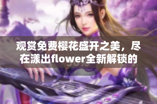 观赏免费樱花盛开之美，尽在漾出flower全新解锁的免费观赏体验