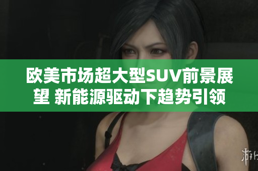 欧美市场超大型SUV前景展望 新能源驱动下趋势引领